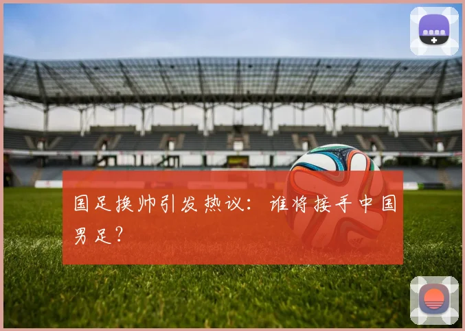 国足换帅引发热议:谁将接手中国男足?