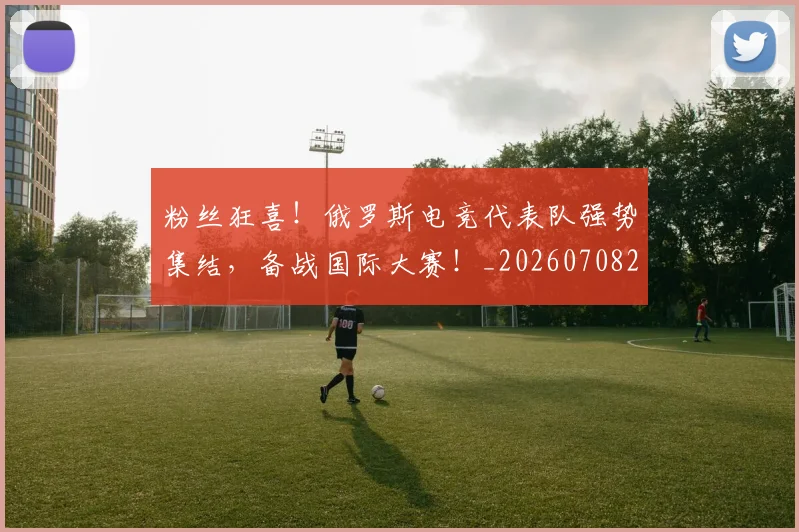 粉丝狂喜！俄罗斯电竞代表队强势集结，备战国际大赛！_20260708201011