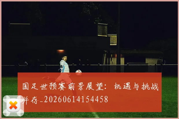 国足世预赛前景展望:机遇与挑战并存_20260614154458