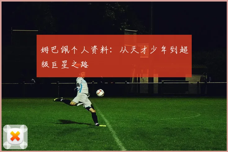 姆巴佩个人资料：从天才少年到超级巨星之路