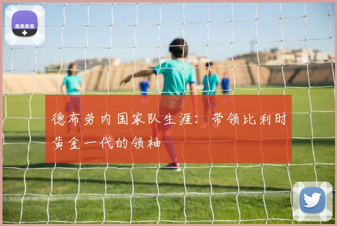 德布劳内国家队生涯:带领比利时黄金一代的领袖