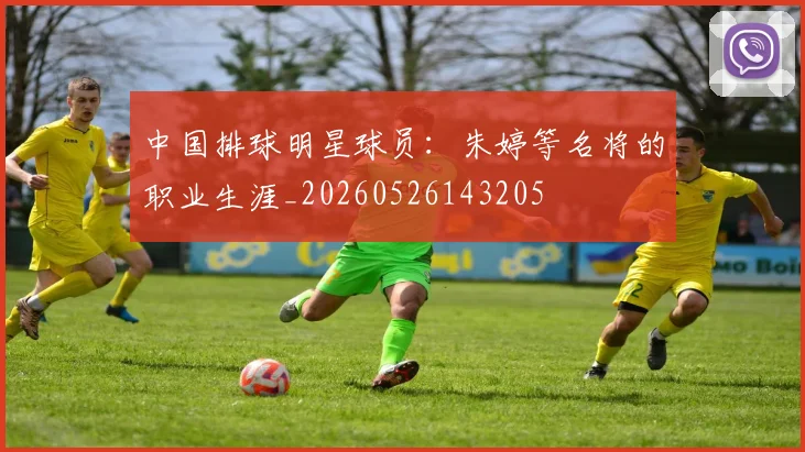 中国排球明星球员：朱婷等名将的职业生涯_20260526143205