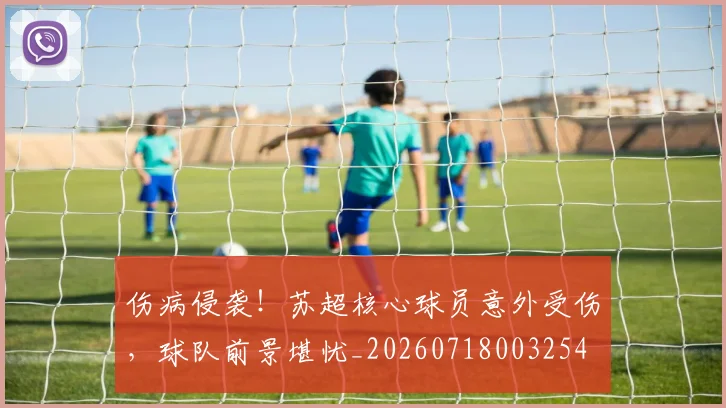 伤病侵袭!苏超核心球员意外受伤,球队前景堪忧_20260718003254
