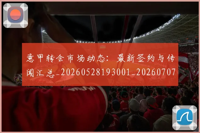 意甲转会市场动态：最新签约与传闻汇总_20260528193001_20260707012959_20260723180914