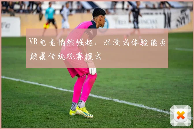 VR电竞悄然崛起,沉浸式体验能否颠覆传统观赛模式