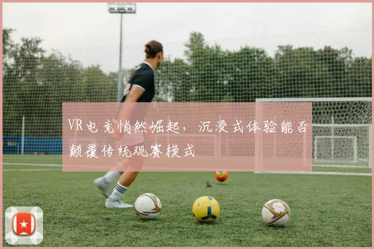 VR电竞悄然崛起,沉浸式体验能否颠覆传统观赛模式