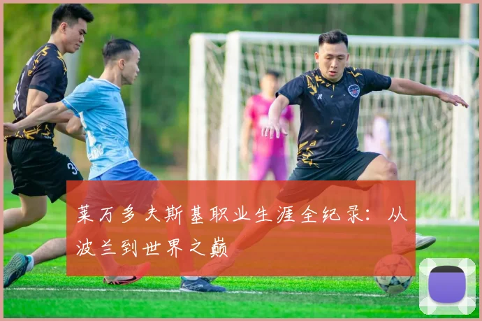 莱万多夫斯基职业生涯全纪录：从波兰到世界之巅