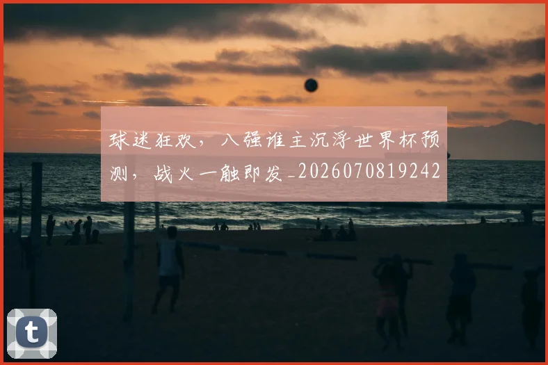 球迷狂欢，八强谁主沉浮世界杯预测，战火一触即发_20260708192429