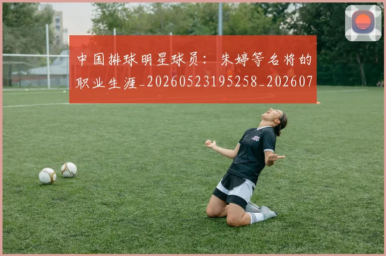 中国排球明星球员:朱婷等名将的职业生涯_20260523195258_20260702202534_20260716182048