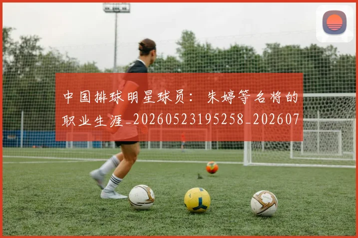 中国排球明星球员：朱婷等名将的职业生涯_20260523195258_20260702202534_20260716182048
