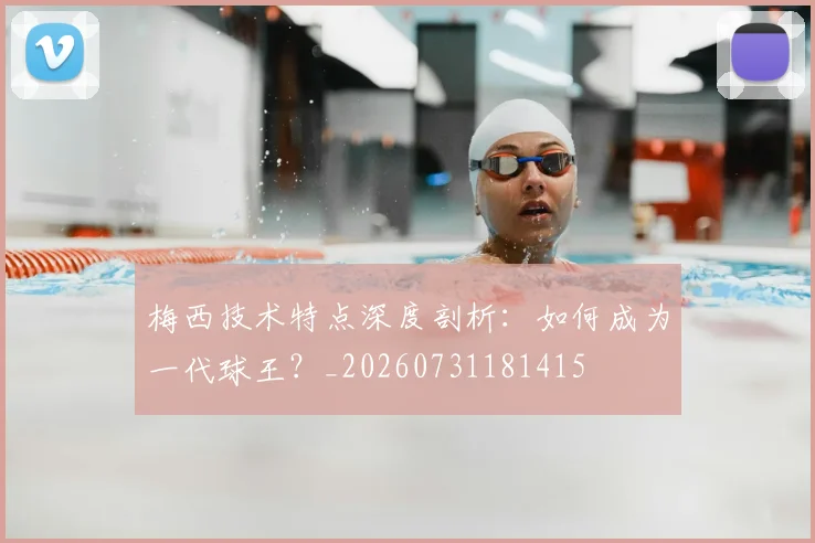 梅西技术特点深度剖析：如何成为一代球王？_20260731181415