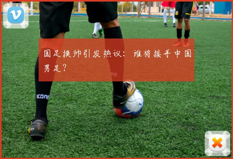 国足换帅引发热议：谁将接手中国男足？