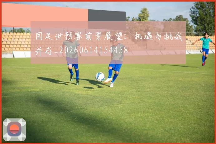 国足世预赛前景展望:机遇与挑战并存_20260614154458
