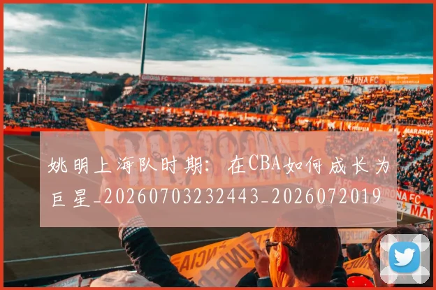 姚明上海队时期：在CBA如何成长为巨星_20260703232443_20260720191220