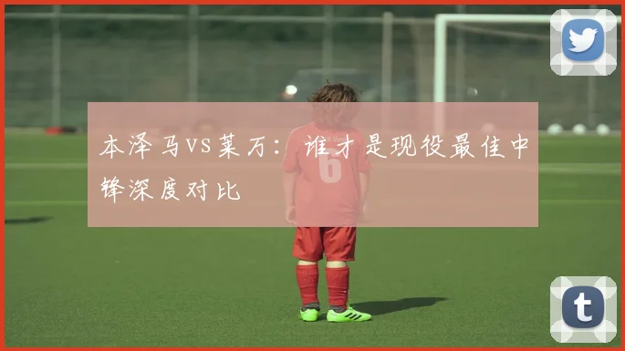 本泽马vs莱万：谁才是现役最佳中锋深度对比