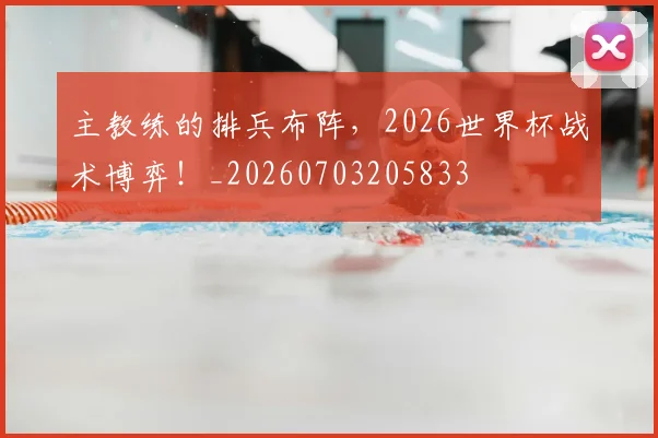 主教练的排兵布阵，2026世界杯战术博弈！_20260703205833