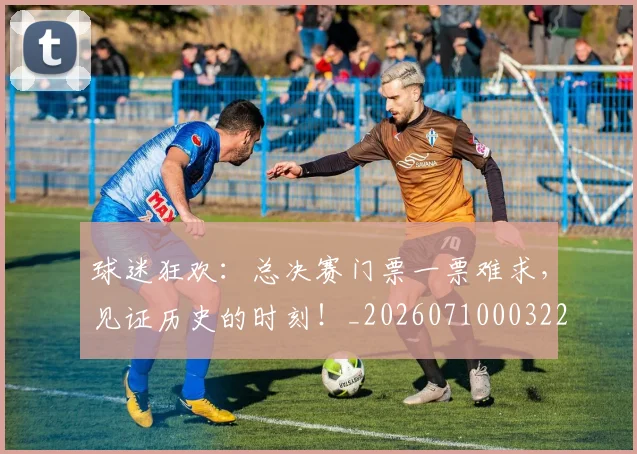 球迷狂欢：总决赛门票一票难求，见证历史的时刻！_20260710003222