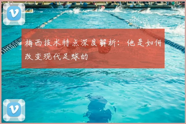 梅西技术特点深度解析:他是如何改变现代足球的