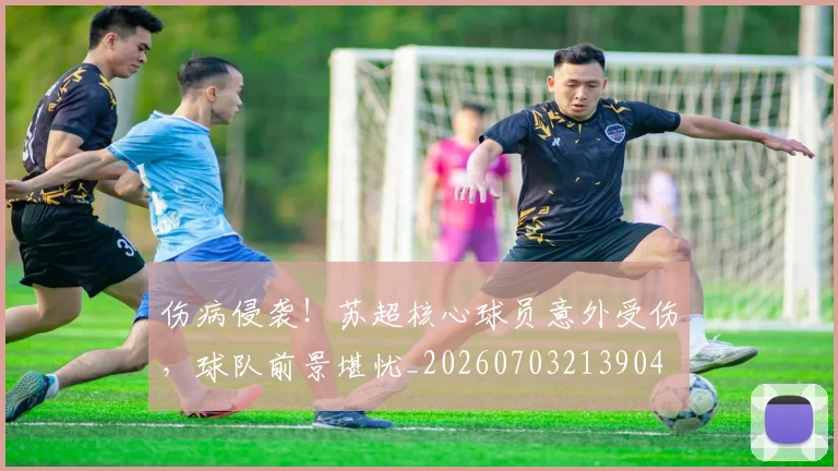 伤病侵袭！苏超核心球员意外受伤，球队前景堪忧_20260703213904