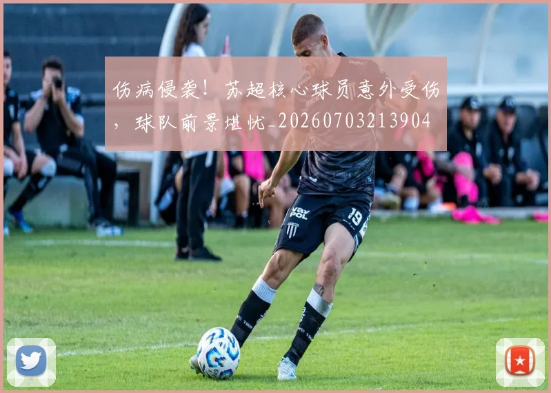 伤病侵袭!苏超核心球员意外受伤,球队前景堪忧_20260703213904