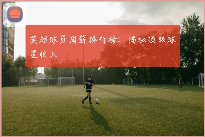 英超球员周薪排行榜:揭秘顶级球星收入